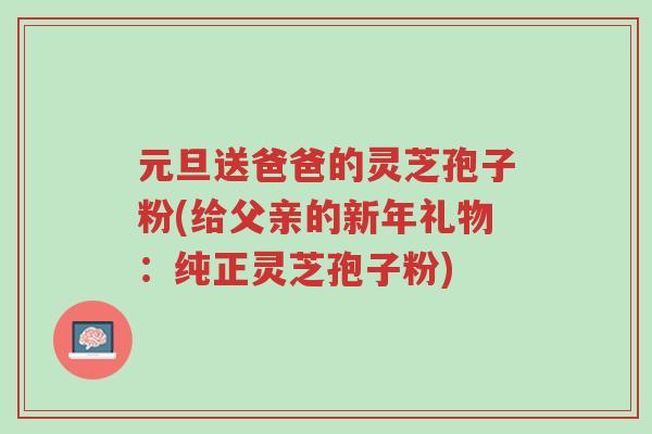元旦送爸爸的灵芝孢子粉(给父亲的新年礼物:纯正灵芝孢子粉)-第1张图片-超越 元旦送爸爸的灵芝孢子粉(给父亲的新年礼物:纯正灵芝孢子粉)-第1张图片-超越