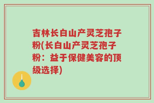 吉林长白山产灵芝孢子粉(长白山产灵芝孢子粉：益于保健美容的顶级选择)-第1张图片-超越