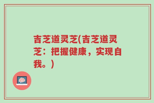 吉芝道灵芝(吉芝道灵芝:把握健康,实现自我。)-第1张图片-超越 吉芝道灵芝(吉芝道灵芝:把握健康,实现自我。)-第1张图片-超越