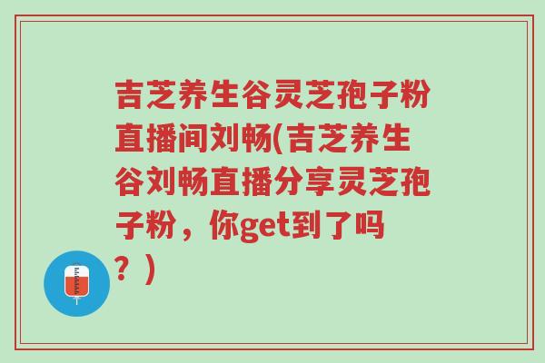 吉芝养生谷灵芝孢子粉直播间刘畅(吉芝养生谷刘畅直播分享灵芝孢子粉，你get到了吗？)-第1张图片-超越