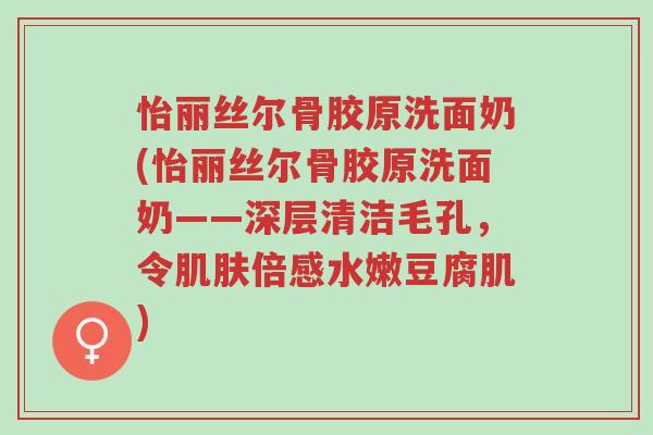 怡丽丝尔骨胶原洗面奶(怡丽丝尔骨胶原洗面奶——深层清洁毛孔,令肌肤倍感水嫩豆腐肌)-第1张图片-超越 怡丽丝尔骨胶原洗面奶(怡丽丝尔骨胶原洗面奶——深层清洁毛孔,令肌肤倍感水嫩豆腐肌)-第1张图片-超越