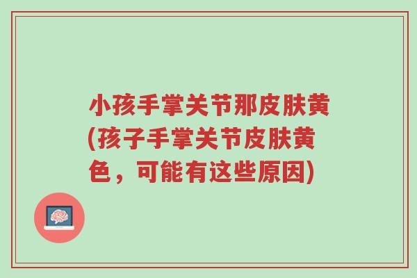 小孩手掌关节那皮肤黄(孩子手掌关节皮肤黄色,可能有这些原因)-第1张图片-超越 小孩手掌关节那皮肤黄(孩子手掌关节皮肤黄色,可能有这些原因)-第1张图片-超越