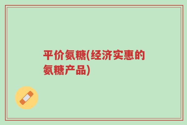 平价氨糖(经济实惠的氨糖产品)-第1张图片-超越 平价氨糖(经济实惠的氨糖产品)-第1张图片-超越