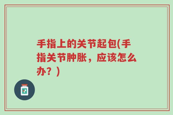 手指上的关节起包(手指关节肿胀,应该怎么办?)-第1张图片-超越 手指上的关节起包(手指关节肿胀,应该怎么办?)-第1张图片-超越