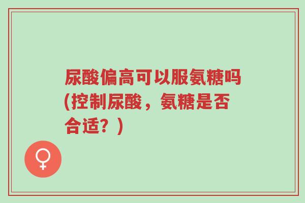 尿酸偏高可以服氨糖吗(控制尿酸，氨糖是否合适？)-第1张图片-超越