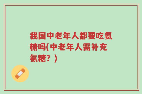 我国中老年人都要吃氨糖吗(中老年人需补充氨糖?)-第1张图片-超越 我国中老年人都要吃氨糖吗(中老年人需补充氨糖?)-第1张图片-超越