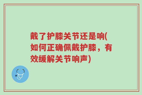 戴了护膝关节还是响(如何正确佩戴护膝,有效缓解关节响声)-第1张图片-超越 戴了护膝关节还是响(如何正确佩戴护膝,有效缓解关节响声)-第1张图片-超越