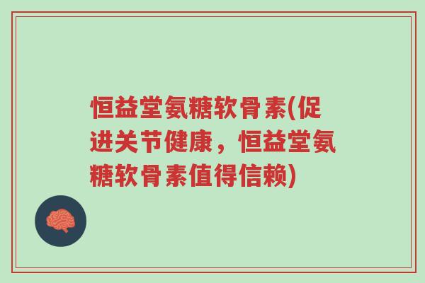 恒益堂氨糖软骨素(促进关节健康，恒益堂氨糖软骨素值得信赖)-第1张图片-超越
