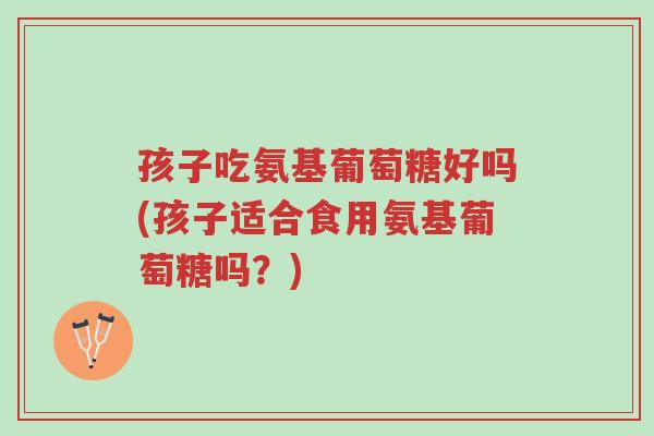 孩子吃氨基葡萄糖好吗(孩子适合食用氨基葡萄糖吗?)-第1张图片-超越 孩子吃氨基葡萄糖好吗(孩子适合食用氨基葡萄糖吗?)-第1张图片-超越