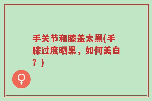 手关节和膝盖太黑(手膝过度晒黑，如何美白？)-第1张图片-超越