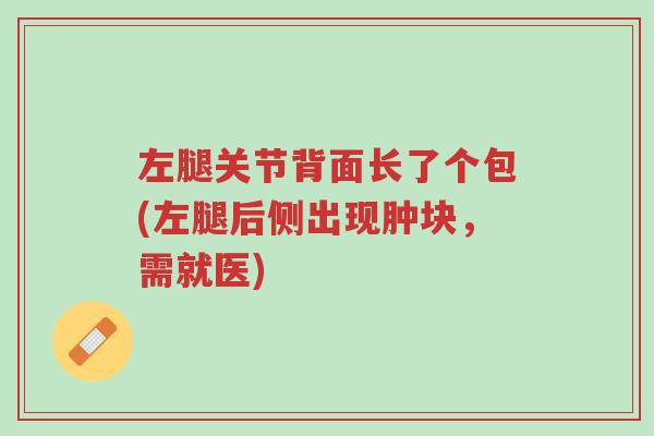 左腿关节背面长了个包(左腿后侧出现肿块,需就医)-第1张图片-超越 左腿关节背面长了个包(左腿后侧出现肿块,需就医)-第1张图片-超越