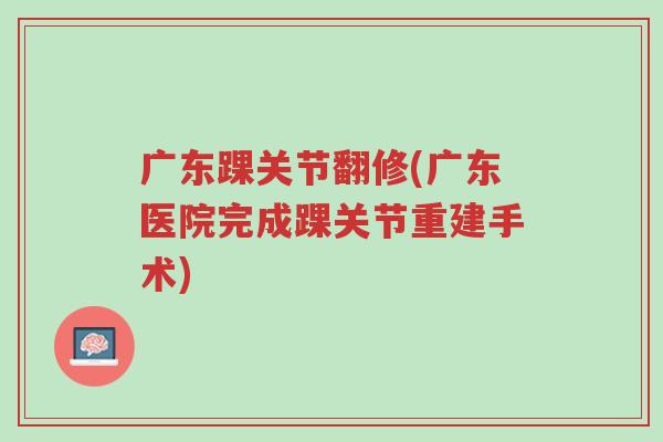 广东踝关节翻修(广东医院完成踝关节重建手术)-第1张图片-超越 广东踝关节翻修(广东医院完成踝关节重建手术)-第1张图片-超越