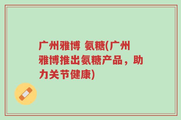 广州雅博 氨糖(广州雅博推出氨糖产品,助力关节健康)-第1张图片-超越 广州雅博 氨糖(广州雅博推出氨糖产品,助力关节健康)-第1张图片-超越