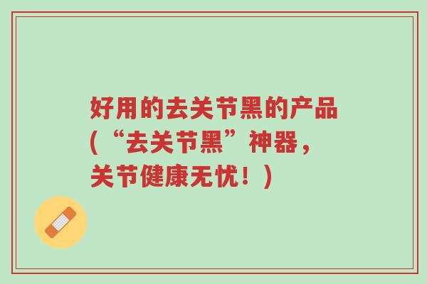 好用的去关节黑的产品(“去关节黑”神器,关节健康无忧!)-第1张图片-超越 好用的去关节黑的产品(“去关节黑”神器,关节健康无忧!)-第1张图片-超越