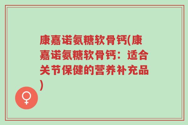康嘉诺氨糖软骨钙(康嘉诺氨糖软骨钙:适合关节保健的营养补充品)-第1张图片-超越 康嘉诺氨糖软骨钙(康嘉诺氨糖软骨钙:适合关节保健的营养补充品)-第1张图片-超越
