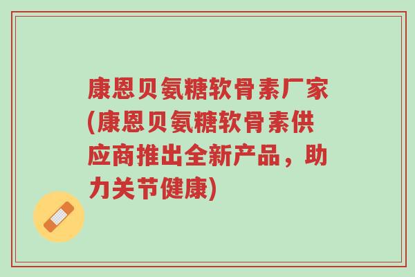 康恩贝氨糖软骨素厂家(康恩贝氨糖软骨素供应商推出全新产品,助力关节健康)-第1张图片-超越 康恩贝氨糖软骨素厂家(康恩贝氨糖软骨素供应商推出全新产品,助力关节健康)-第1张图片-超越
