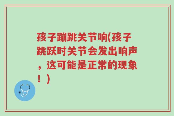 孩子蹦跳关节响(孩子跳跃时关节会发出响声,这可能是正常的现象!)-第1张图片-超越 孩子蹦跳关节响(孩子跳跃时关节会发出响声,这可能是正常的现象!)-第1张图片-超越