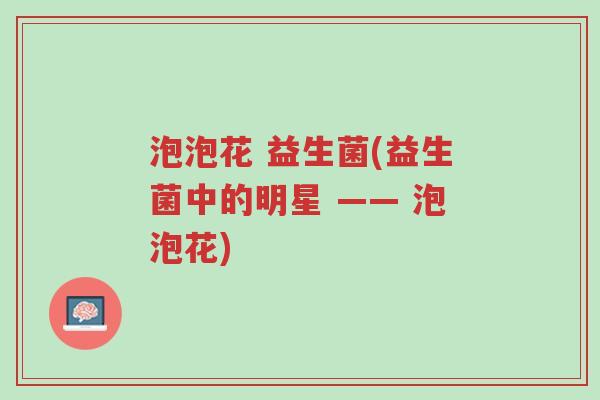 泡泡花 益生菌(益生菌中的明星 —— 泡泡花)-第1张图片-超越 泡泡花 益生菌(益生菌中的明星 —— 泡泡花)-第1张图片-超越