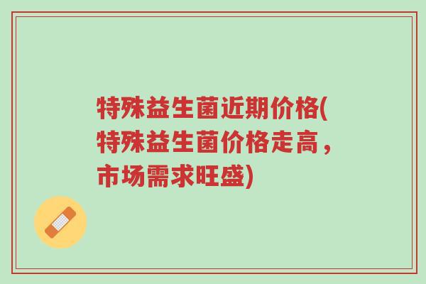 特殊益生菌近期价格(特殊益生菌价格走高,市场需求旺盛)-第1张图片-超越 特殊益生菌近期价格(特殊益生菌价格走高,市场需求旺盛)-第1张图片-超越