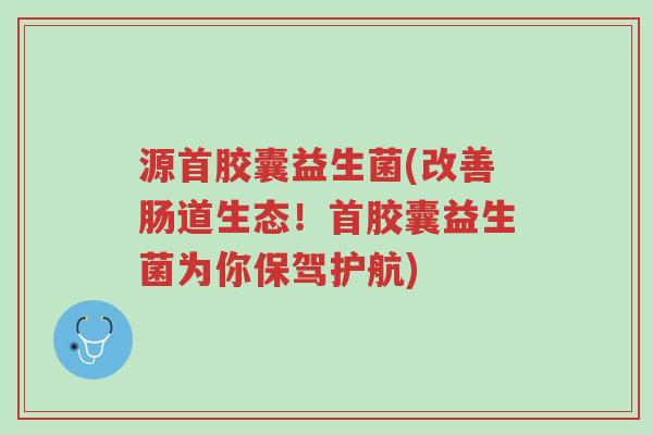 源首胶囊益生菌(改善肠道生态！首胶囊益生菌为你保驾护航)-第1张图片-超越