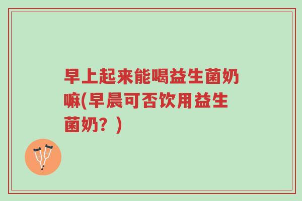 早上起来能喝益生菌奶嘛(早晨可否饮用益生菌奶?)-第1张图片-超越 早上起来能喝益生菌奶嘛(早晨可否饮用益生菌奶?)-第1张图片-超越