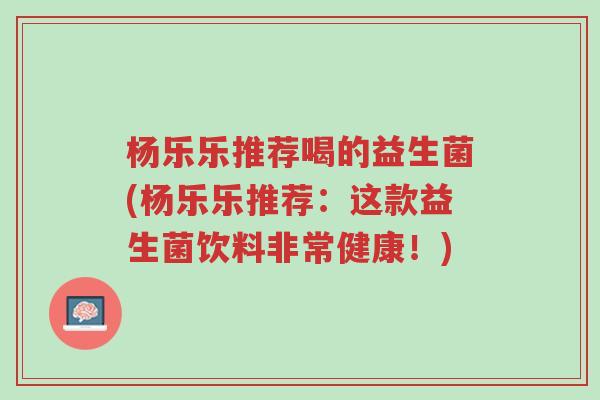 杨乐乐推荐喝的益生菌(杨乐乐推荐:这款益生菌饮料非常健康!)-第1张图片-超越 杨乐乐推荐喝的益生菌(杨乐乐推荐:这款益生菌饮料非常健康!)-第1张图片-超越