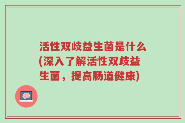 活性双歧益生菌是什么(深入了解活性双歧益生菌,提高肠道健康)-第1张图片-超越 活性双歧益生菌是什么(深入了解活性双歧益生菌,提高肠道健康)-第1张图片-超越