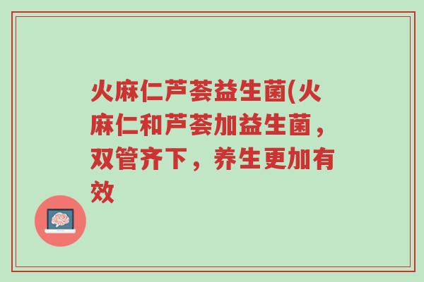 火麻仁芦荟益生菌(火麻仁和芦荟加益生菌，双管齐下，养生更加有效-第1张图片-超越