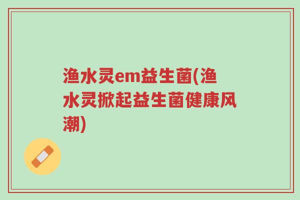 渔水灵em益生菌(渔水灵掀起益生菌健康风潮)-第1张图片-超越