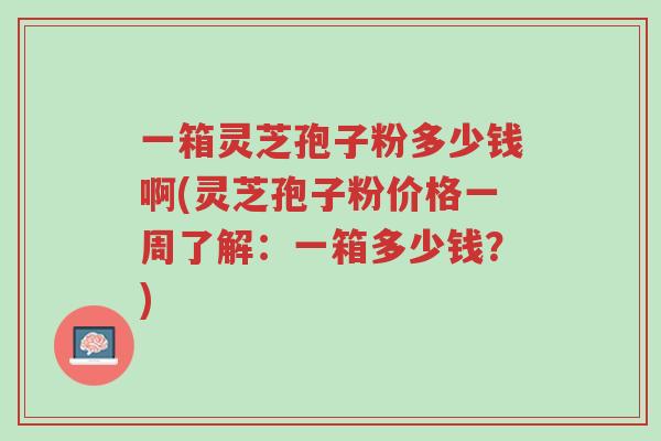 一箱灵芝孢子粉多少钱啊(灵芝孢子粉价格一周了解:一箱多少钱?)-第1张图片-超越 一箱灵芝孢子粉多少钱啊(灵芝孢子粉价格一周了解:一箱多少钱?)-第1张图片-超越