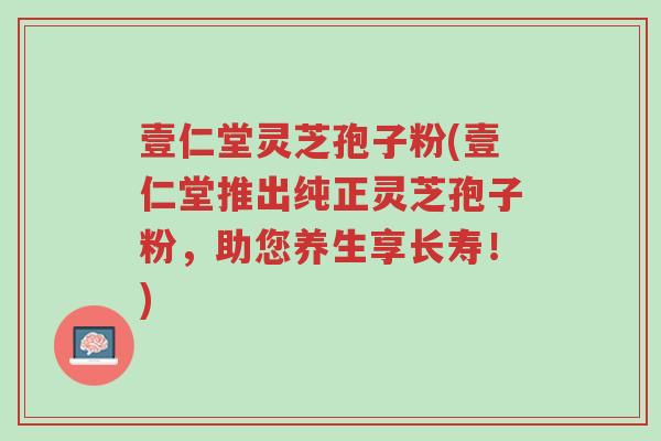 壹仁堂灵芝孢子粉(壹仁堂推出纯正灵芝孢子粉,助您养生享长寿!)-第1张图片-超越 壹仁堂灵芝孢子粉(壹仁堂推出纯正灵芝孢子粉,助您养生享长寿!)-第1张图片-超越