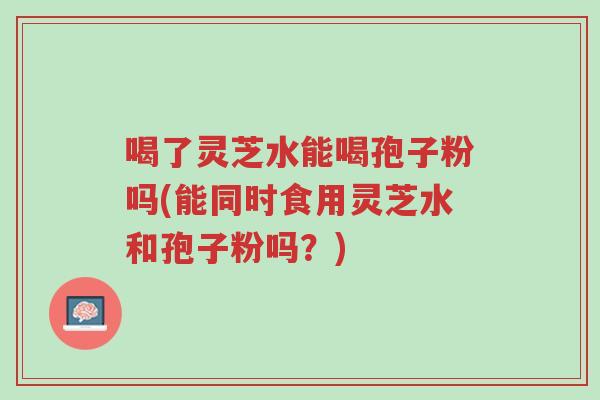 喝了灵芝水能喝孢子粉吗(能同时食用灵芝水和孢子粉吗?)-第1张图片-超越 喝了灵芝水能喝孢子粉吗(能同时食用灵芝水和孢子粉吗?)-第1张图片-超越