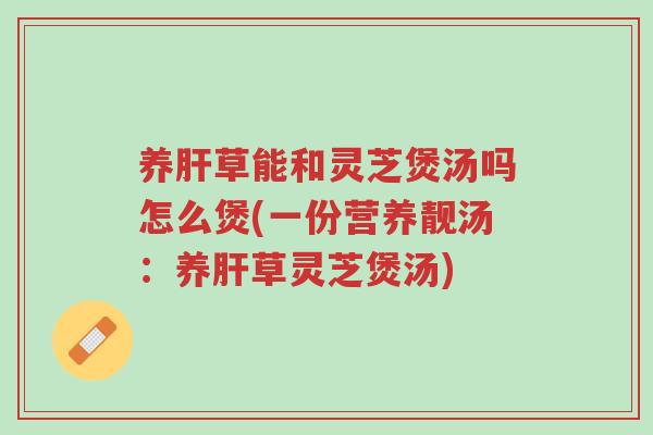 养肝草能和灵芝煲汤吗怎么煲(一份营养靓汤：养肝草灵芝煲汤)-第1张图片-超越