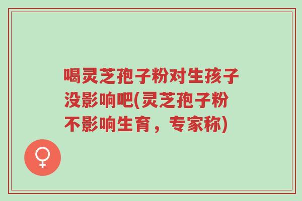 喝灵芝孢子粉对生孩子没影响吧(灵芝孢子粉不影响生育,专家称)-第1张图片-超越 喝灵芝孢子粉对生孩子没影响吧(灵芝孢子粉不影响生育,专家称)-第1张图片-超越