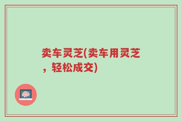 卖车灵芝(卖车用灵芝,轻松成交)-第1张图片-超越 卖车灵芝(卖车用灵芝,轻松成交)-第1张图片-超越