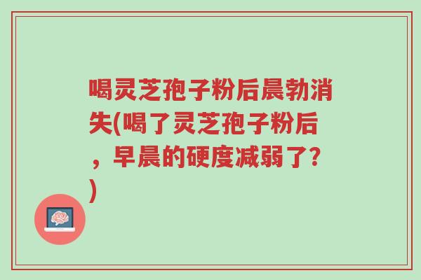 喝灵芝孢子粉后晨勃消失(喝了灵芝孢子粉后,早晨的硬度减弱了?)-第1张图片-超越 喝灵芝孢子粉后晨勃消失(喝了灵芝孢子粉后,早晨的硬度减弱了?)-第1张图片-超越