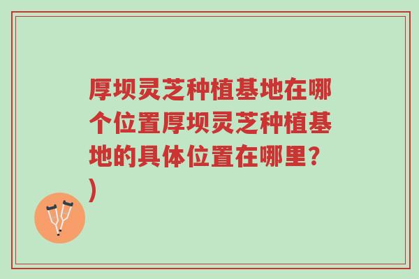 厚坝灵芝种植基地在哪个位置厚坝灵芝种植基地的具体位置在哪里？)-第1张图片-超越