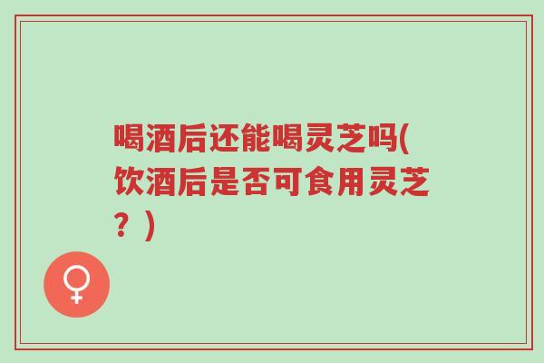 喝酒后还能喝灵芝吗(饮酒后是否可食用灵芝?)-第1张图片-超越 喝酒后还能喝灵芝吗(饮酒后是否可食用灵芝?)-第1张图片-超越