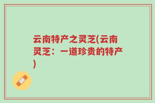 云南特产之灵芝(云南灵芝:一道珍贵的特产)-第1张图片-超越 云南特产之灵芝(云南灵芝:一道珍贵的特产)-第1张图片-超越