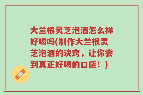 大兰根灵芝泡酒怎么样好喝吗(制作大兰根灵芝泡酒的诀窍,让你尝到真正好喝的口感!)-第1张图片-超越 大兰根灵芝泡酒怎么样好喝吗(制作大兰根灵芝泡酒的诀窍,让你尝到真正好喝的口感!)-第1张图片-超越