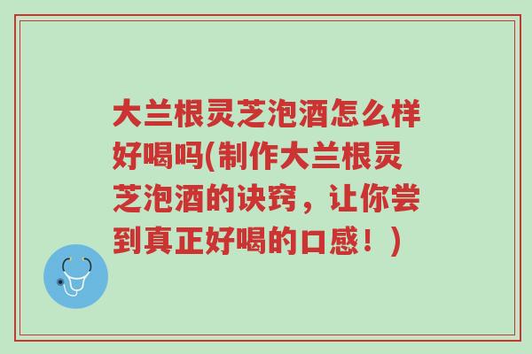 大兰根灵芝泡酒怎么样好喝吗(制作大兰根灵芝泡酒的诀窍,让你尝到真正好喝的口感!)-第1张图片-超越 大兰根灵芝泡酒怎么样好喝吗(制作大兰根灵芝泡酒的诀窍,让你尝到真正好喝的口感!)-第1张图片-超越