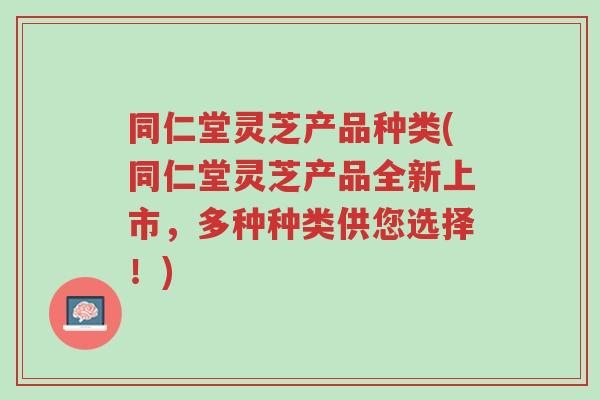 同仁堂灵芝产品种类(同仁堂灵芝产品全新上市，多种种类供您选择！)-第1张图片-超越