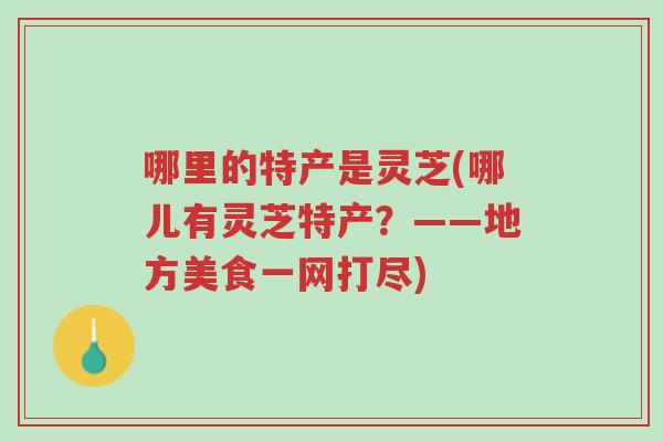 哪里的特产是灵芝(哪儿有灵芝特产?——地方美食一网打尽)-第1张图片-超越 哪里的特产是灵芝(哪儿有灵芝特产?——地方美食一网打尽)-第1张图片-超越