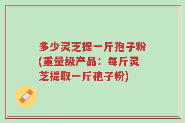 多少灵芝提一斤孢子粉(重量级产品:每斤灵芝提取一斤孢子粉)-第1张图片-超越 多少灵芝提一斤孢子粉(重量级产品:每斤灵芝提取一斤孢子粉)-第1张图片-超越