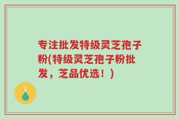 专注批发特级灵芝孢子粉(特级灵芝孢子粉批发,芝品优选!)-第1张图片-超越 专注批发特级灵芝孢子粉(特级灵芝孢子粉批发,芝品优选!)-第1张图片-超越