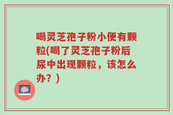 喝灵芝孢子粉小便有颗粒(喝了灵芝孢子粉后尿中出现颗粒,该怎么办?)-第1张图片-超越 喝灵芝孢子粉小便有颗粒(喝了灵芝孢子粉后尿中出现颗粒,该怎么办?)-第1张图片-超越