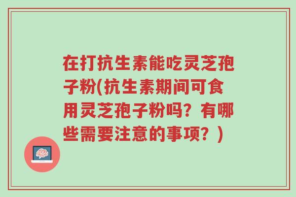 在打抗生素能吃灵芝孢子粉(抗生素期间可食用灵芝孢子粉吗?有哪些需要注意的事项?)-第1张图片-超越 在打抗生素能吃灵芝孢子粉(抗生素期间可食用灵芝孢子粉吗?有哪些需要注意的事项?)-第1张图片-超越