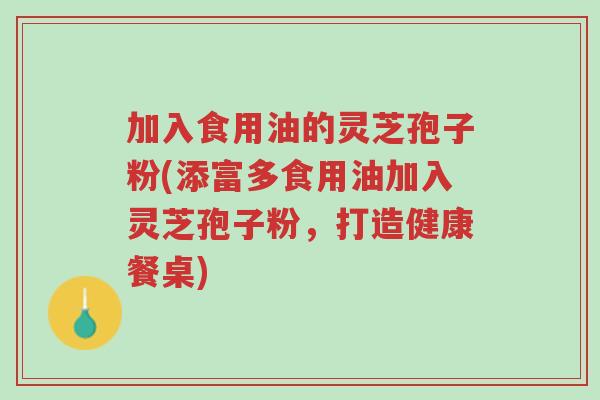 加入食用油的灵芝孢子粉(添富多食用油加入灵芝孢子粉,打造健康餐桌)-第1张图片-超越 加入食用油的灵芝孢子粉(添富多食用油加入灵芝孢子粉,打造健康餐桌)-第1张图片-超越