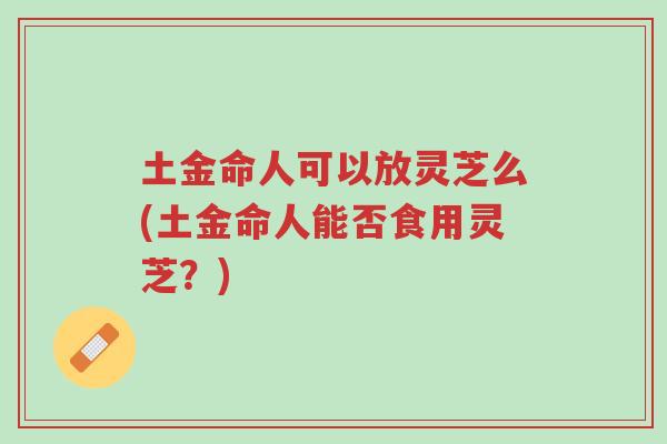 土金命人可以放灵芝么(土金命人能否食用灵芝?)-第1张图片-超越 土金命人可以放灵芝么(土金命人能否食用灵芝?)-第1张图片-超越