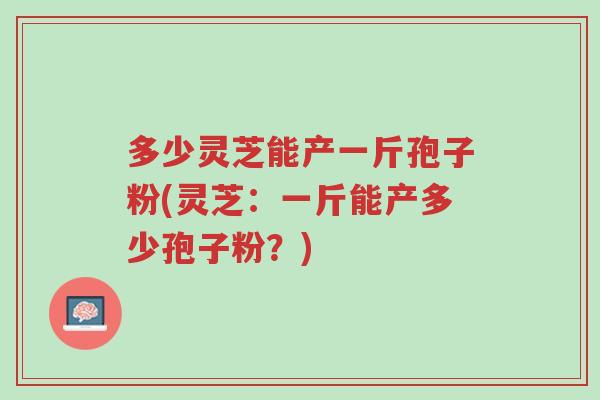 多少灵芝能产一斤孢子粉(灵芝：一斤能产多少孢子粉？)-第1张图片-超越